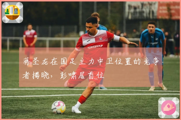 蒋圣龙在国足主力中卫位置的竞争者揭晓，彭啸居首位