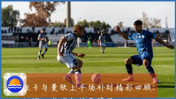 纽卡与曼联上半场补时精彩回顾：红牌、点球与扳平瞬间
