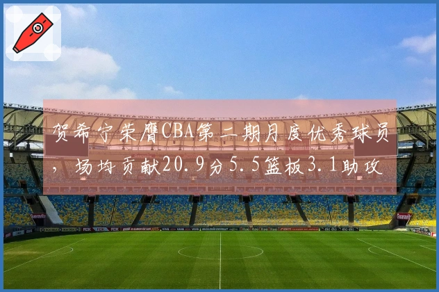 贺希宁荣膺CBA第二期月度优秀球员，场均贡献20.9分5.5篮板3.1助攻