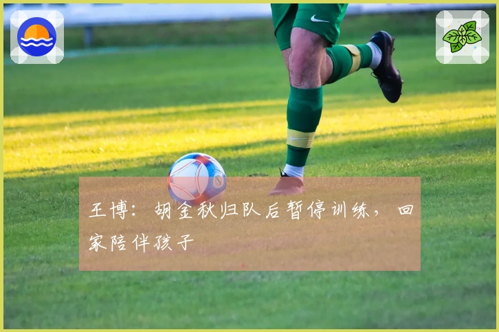 王博：胡金秋归队后暂停训练，回家陪伴孩子