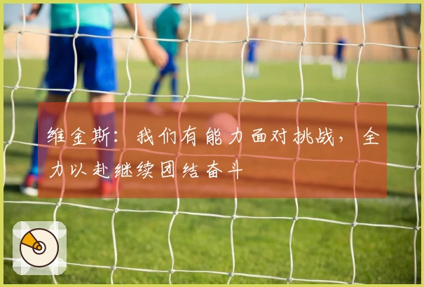 维金斯：我们有能力面对挑战，全力以赴继续团结奋斗