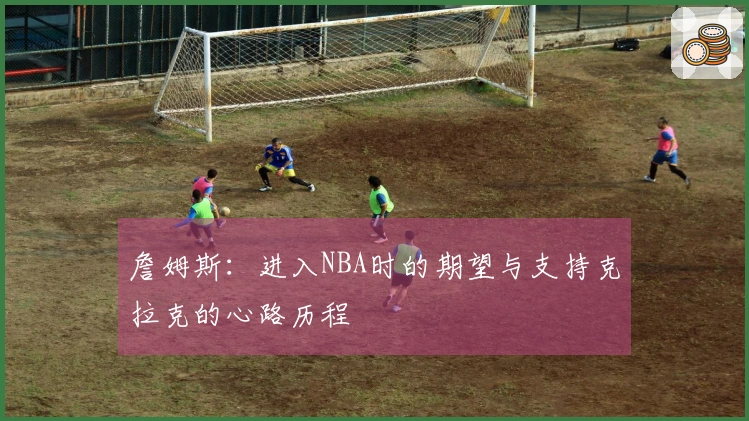 詹姆斯：进入NBA时的期望与支持克拉克的心路历程