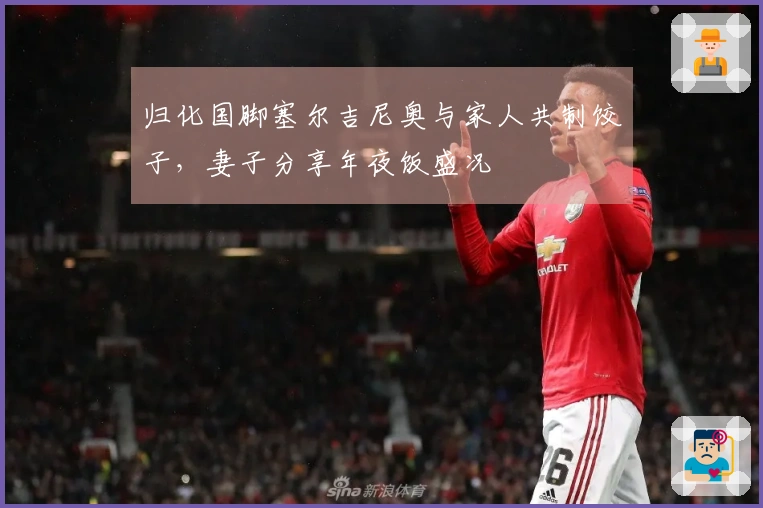 归化国脚塞尔吉尼奥与家人共制饺子，妻子分享年夜饭盛况