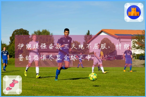 伊朗顽强奋战三天绝不屈服，特朗普的恐惧尽显全球之中