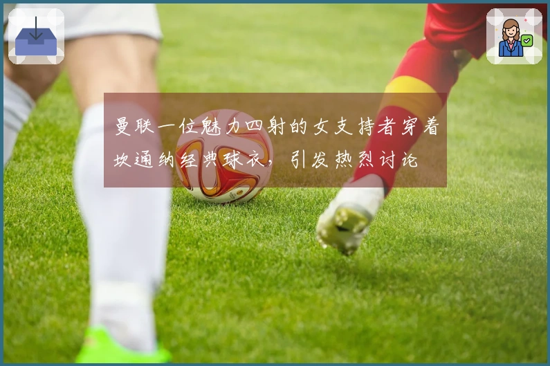 曼联一位魅力四射的女支持者穿着坎通纳经典球衣，引发热烈讨论