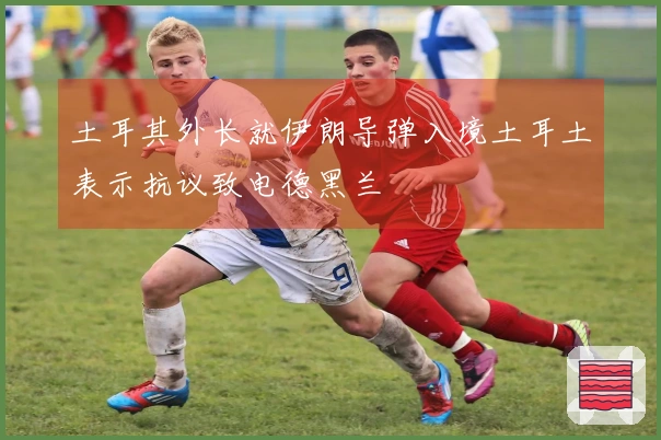 土耳其外长就伊朗导弹入境土耳土表示抗议致电德黑兰