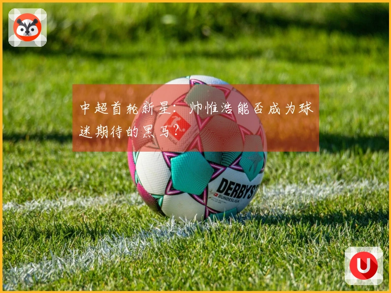 中超首轮新星：帅惟浩能否成为球迷期待的黑马？