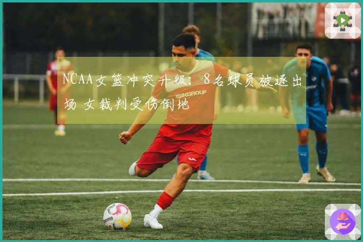NCAA女篮冲突升级：8名球员被逐出场 女裁判受伤倒地
