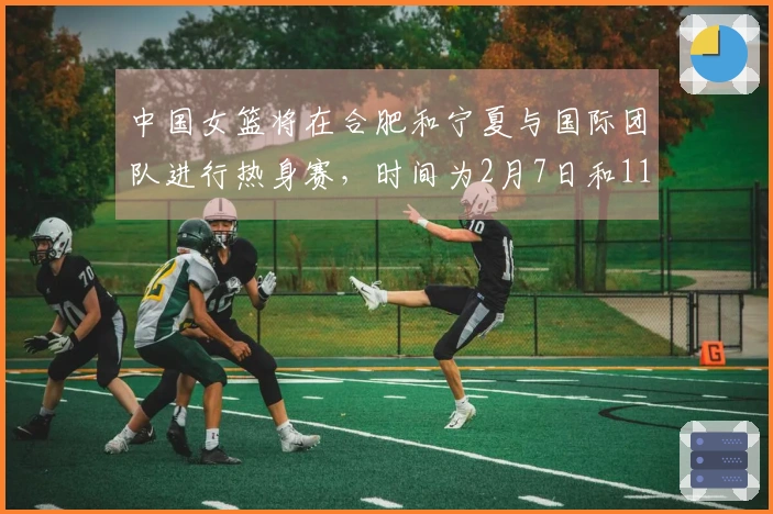 中国女篮将在合肥和宁夏与国际团队进行热身赛，时间为2月7日和11日