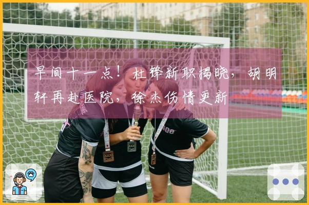 早间十一点！杜锋新职揭晓，胡明轩再赴医院，徐杰伤情更新