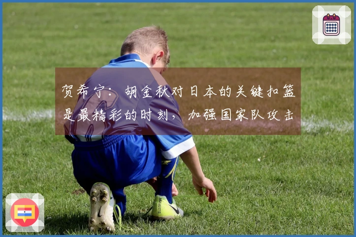 贺希宁：胡金秋对日本的关键扣篮是最精彩的时刻，加强国家队攻击火力