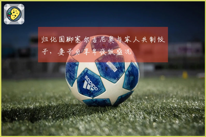 归化国脚塞尔吉尼奥与家人共制饺子，妻子分享年夜饭盛况