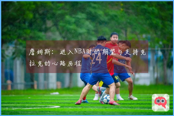 詹姆斯：进入NBA时的期望与支持克拉克的心路历程