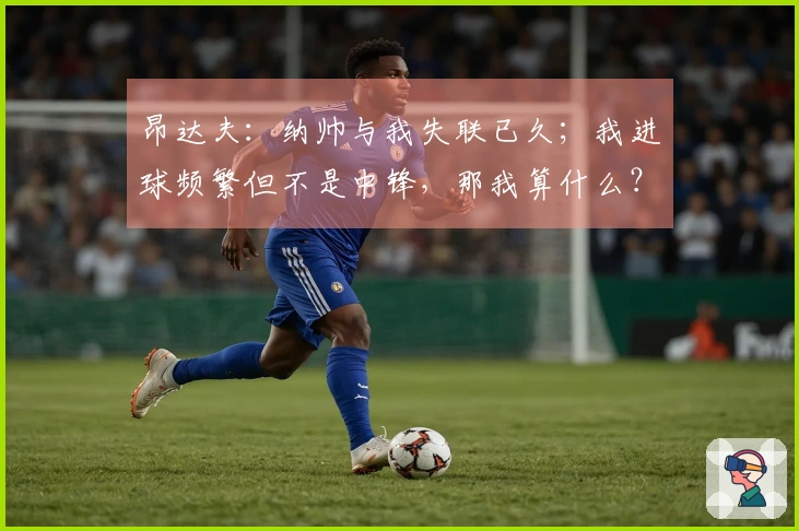 昂达夫：纳帅与我失联已久；我进球频繁但不是中锋，那我算什么？
