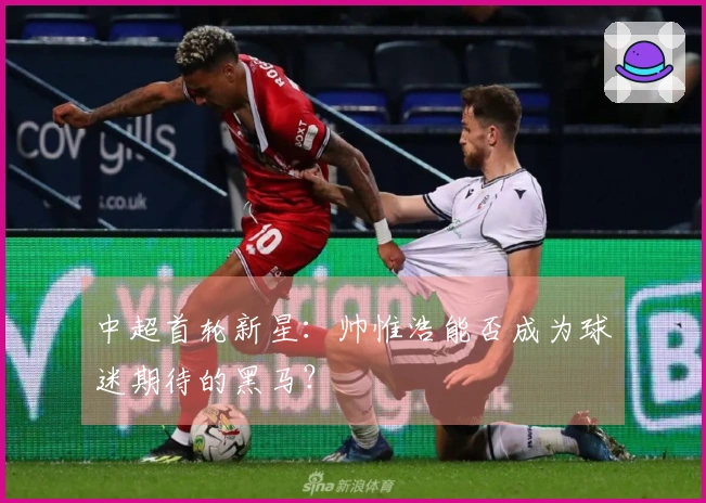 中超首轮新星：帅惟浩能否成为球迷期待的黑马？